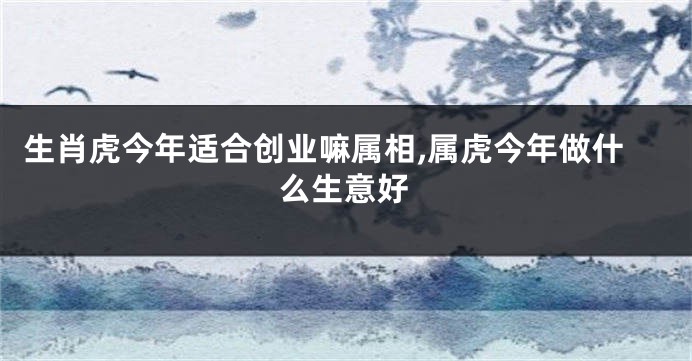 生肖虎今年适合创业嘛属相,属虎今年做什么生意好