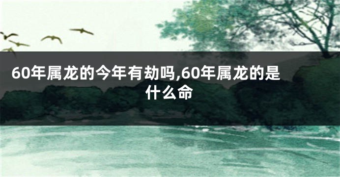 60年属龙的今年有劫吗,60年属龙的是什么命