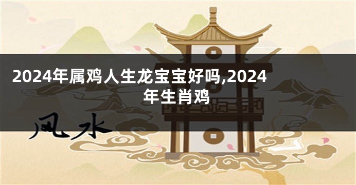 2024年属鸡人生龙宝宝好吗,2024年生肖鸡