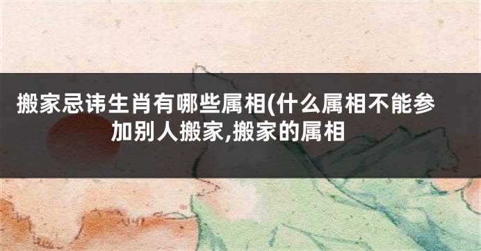 搬家忌讳生肖有哪些属相(什么属相不能参加别人搬家,搬家的属相