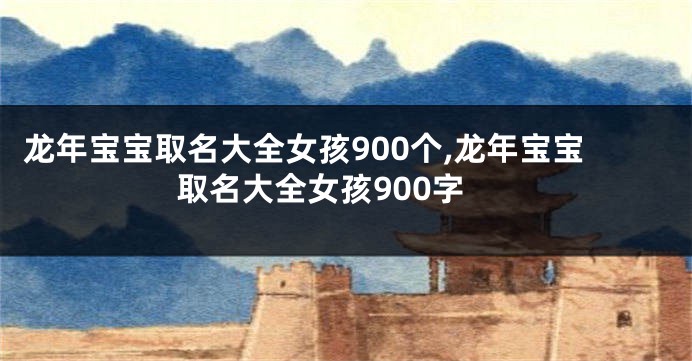 龙年宝宝取名大全女孩900个,龙年宝宝取名大全女孩900字