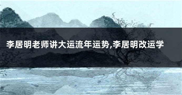 李居明老师讲大运流年运势,李居明改运学