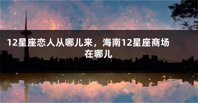 12星座恋人从哪儿来，海南12星座商场在哪儿