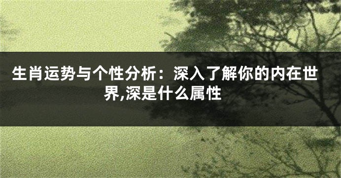 生肖运势与个性分析：深入了解你的内在世界,深是什么属性