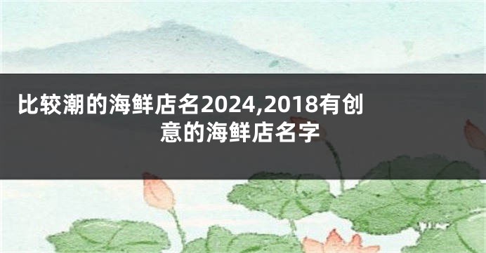 比较潮的海鲜店名2024,2018有创意的海鲜店名字