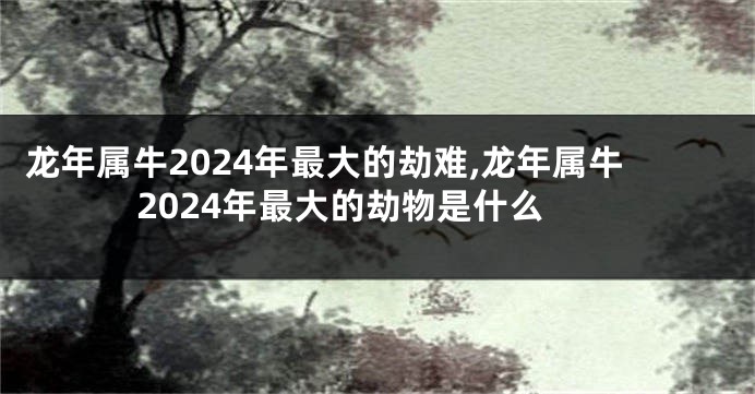 龙年属牛2024年最大的劫难,龙年属牛2024年最大的劫物是什么