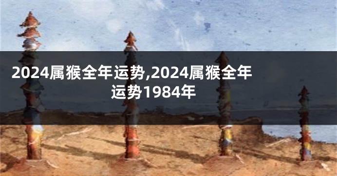 2024属猴全年运势,2024属猴全年运势1984年