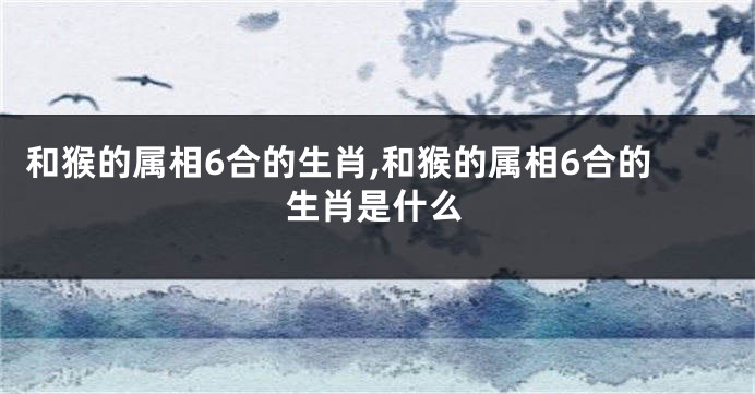 和猴的属相6合的生肖,和猴的属相6合的生肖是什么