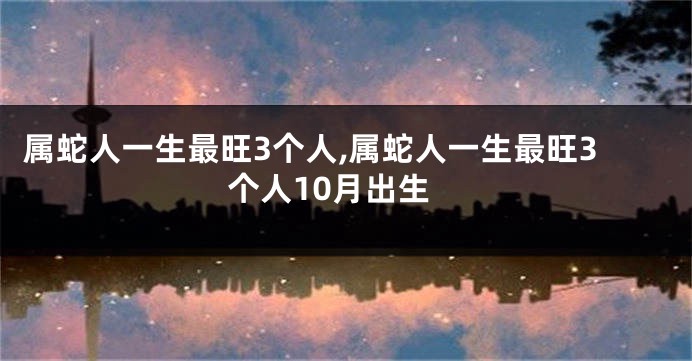 属蛇人一生最旺3个人,属蛇人一生最旺3个人10月出生