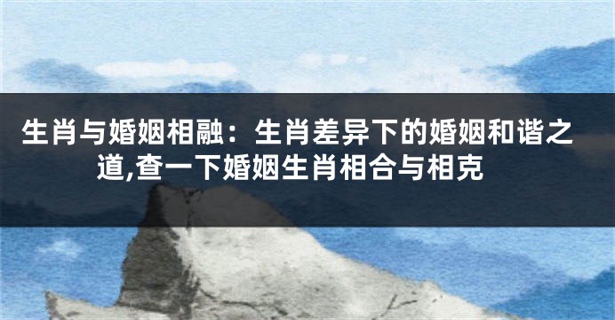 生肖与婚姻相融：生肖差异下的婚姻和谐之道,查一下婚姻生肖相合与相克