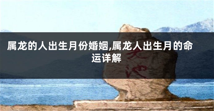 属龙的人出生月份婚姻,属龙人出生月的命运详解