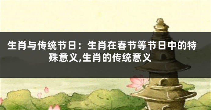 生肖与传统节日：生肖在春节等节日中的特殊意义,生肖的传统意义