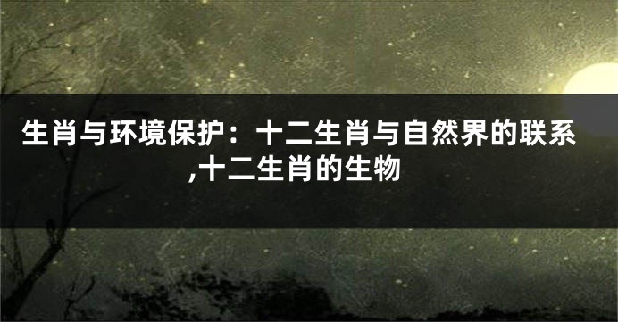 生肖与环境保护：十二生肖与自然界的联系,十二生肖的生物