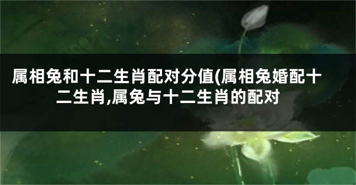 属相兔和十二生肖配对分值(属相兔婚配十二生肖,属兔与十二生肖的配对