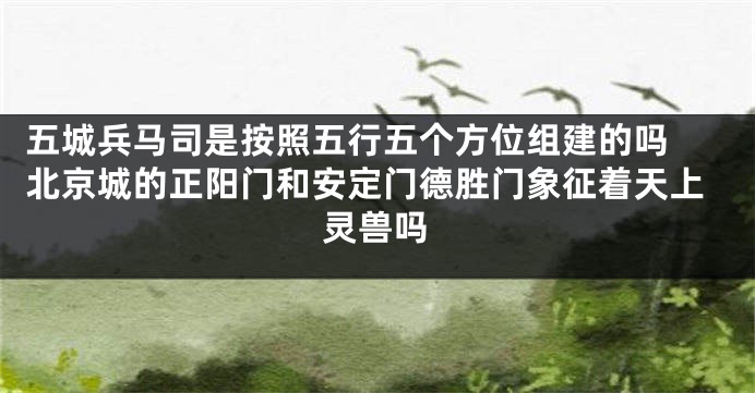 五城兵马司是按照五行五个方位组建的吗 北京城的正阳门和安定门德胜门象征着天上灵兽吗