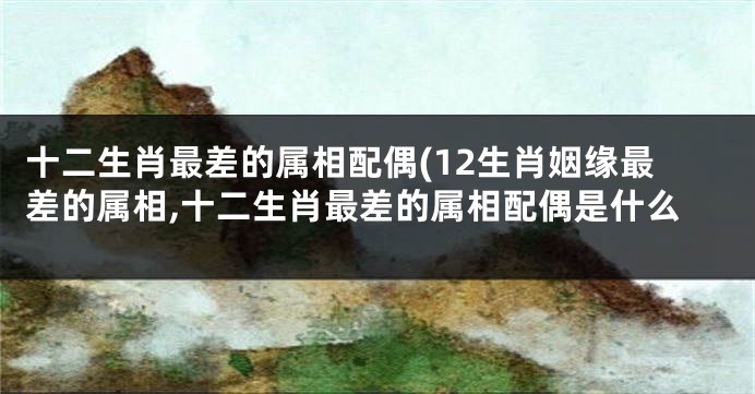 十二生肖最差的属相配偶(12生肖姻缘最差的属相,十二生肖最差的属相配偶是什么