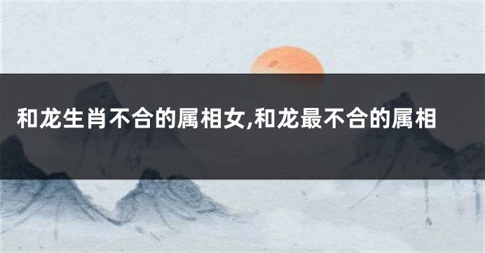 和龙生肖不合的属相女,和龙最不合的属相