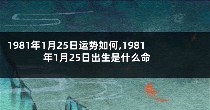 1981年1月25日运势如何,1981年1月25日出生是什么命