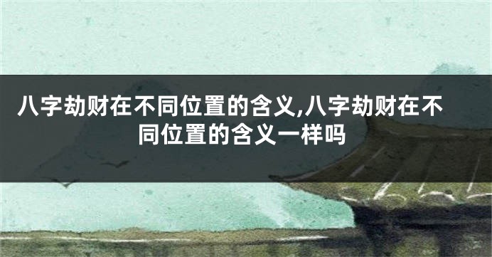 八字劫财在不同位置的含义,八字劫财在不同位置的含义一样吗