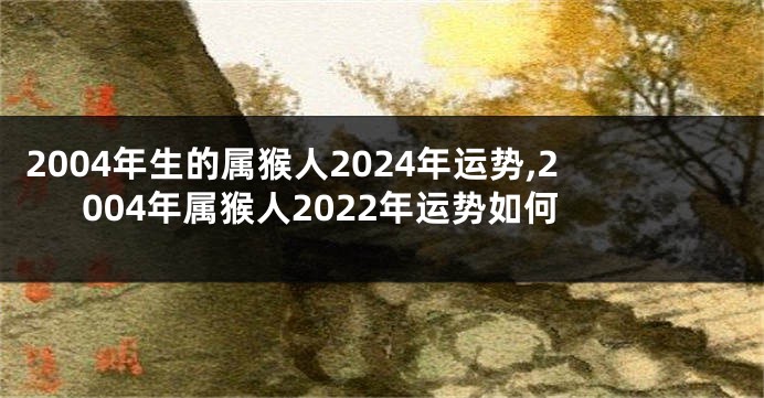 2004年生的属猴人2024年运势,2004年属猴人2022年运势如何