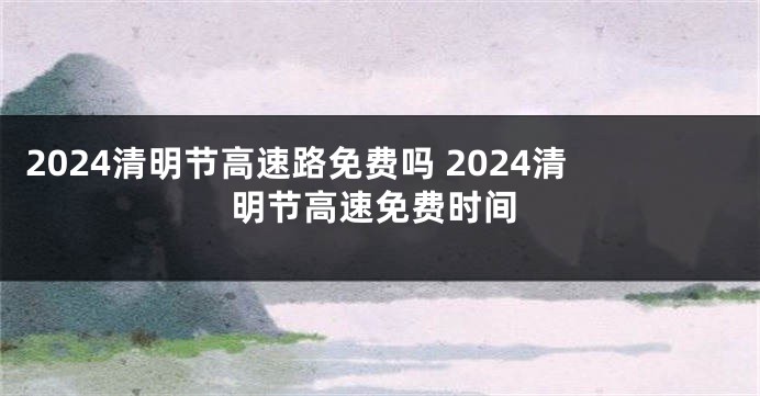 2024清明节高速路免费吗 2024清明节高速免费时间