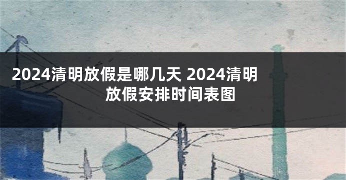 2024清明放假是哪几天 2024清明放假安排时间表图