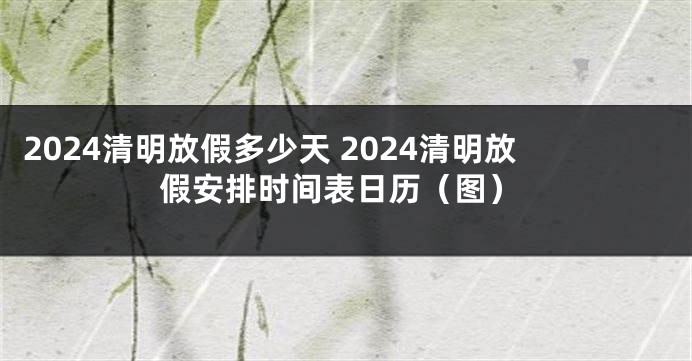 2024清明放假多少天 2024清明放假安排时间表日历（图）