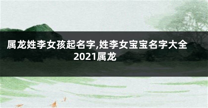 属龙姓李女孩起名字,姓李女宝宝名字大全2021属龙