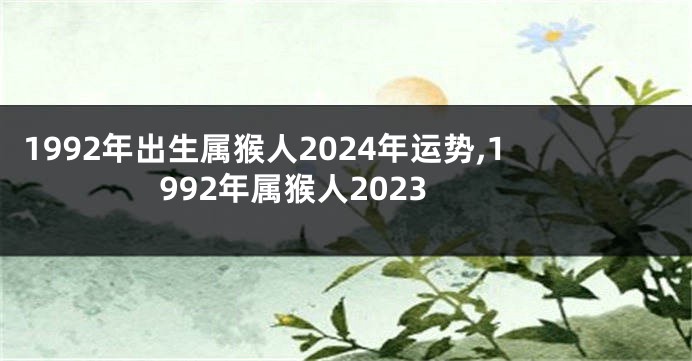 1992年出生属猴人2024年运势,1992年属猴人2023