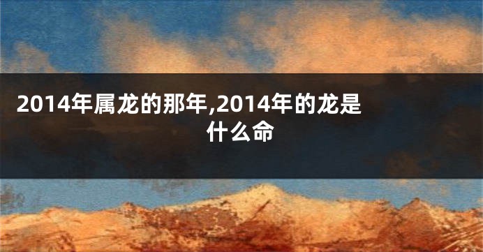 2014年属龙的那年,2014年的龙是什么命