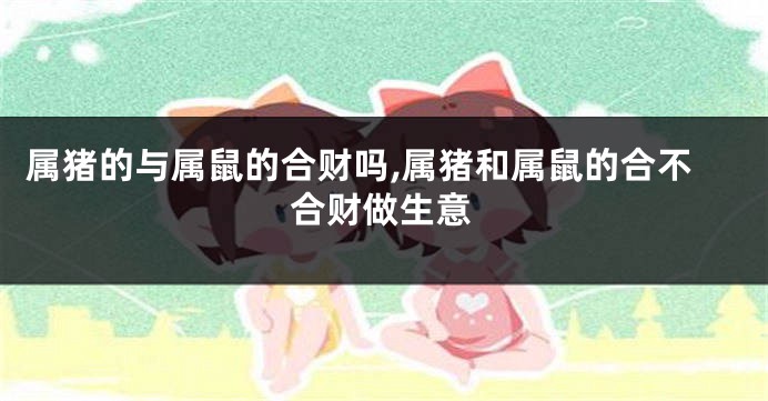 属猪的与属鼠的合财吗,属猪和属鼠的合不合财做生意