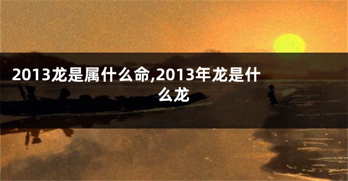 2013龙是属什么命,2013年龙是什么龙