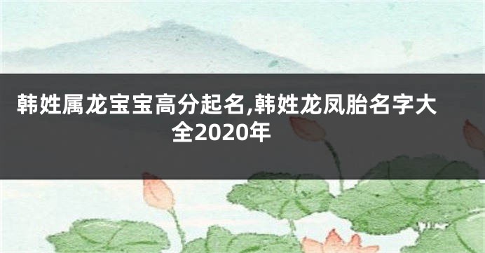 韩姓属龙宝宝高分起名,韩姓龙凤胎名字大全2020年