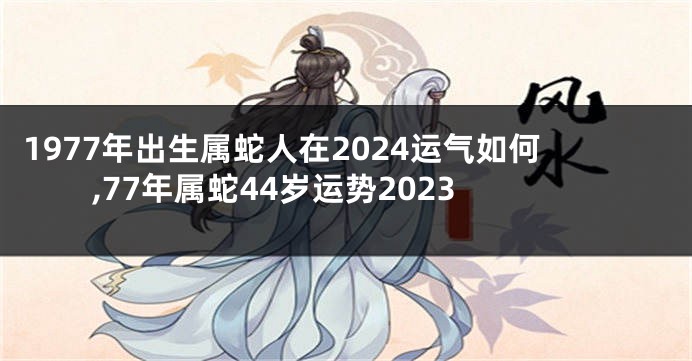 1977年出生属蛇人在2024运气如何,77年属蛇44岁运势2023