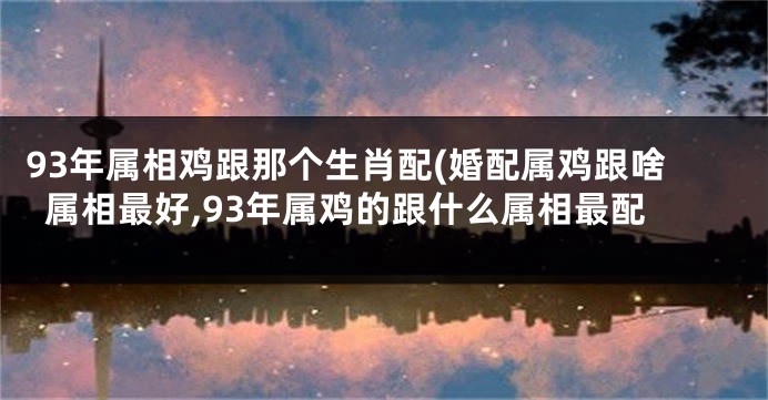 93年属相鸡跟那个生肖配(婚配属鸡跟啥属相最好,93年属鸡的跟什么属相最配