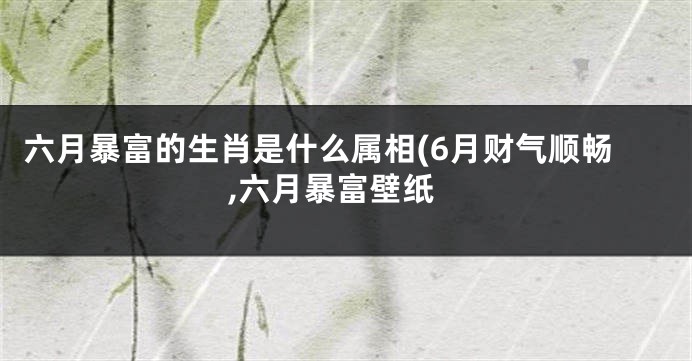 六月暴富的生肖是什么属相(6月财气顺畅,六月暴富壁纸