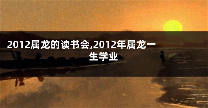 2012属龙的读书会,2012年属龙一生学业