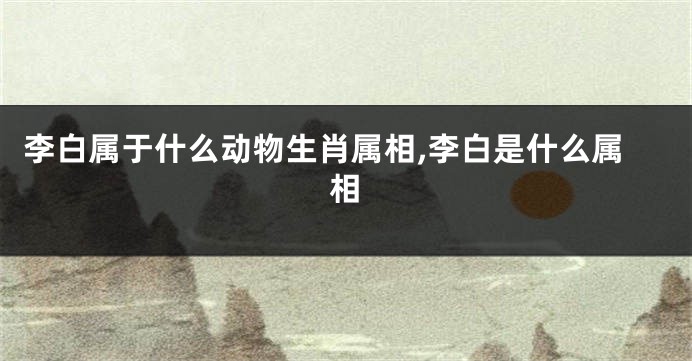 李白属于什么动物生肖属相,李白是什么属相