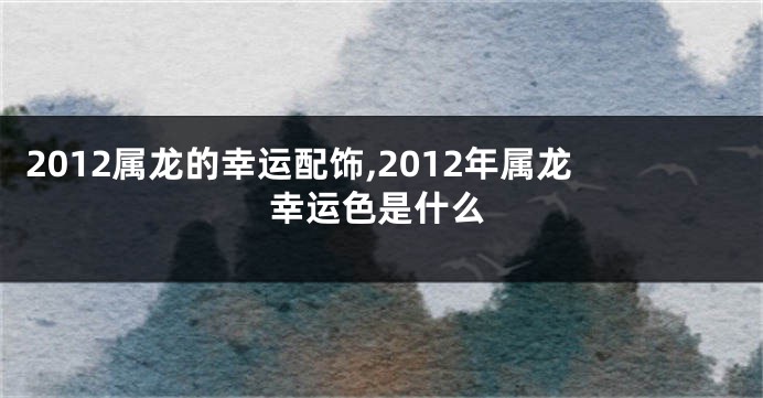 2012属龙的幸运配饰,2012年属龙幸运色是什么