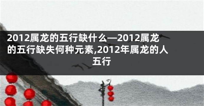 2012属龙的五行缺什么—2012属龙的五行缺失何种元素,2012年属龙的人五行