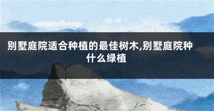 别墅庭院适合种植的最佳树木,别墅庭院种什么绿植