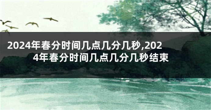 2024年春分时间几点几分几秒,2024年春分时间几点几分几秒结束