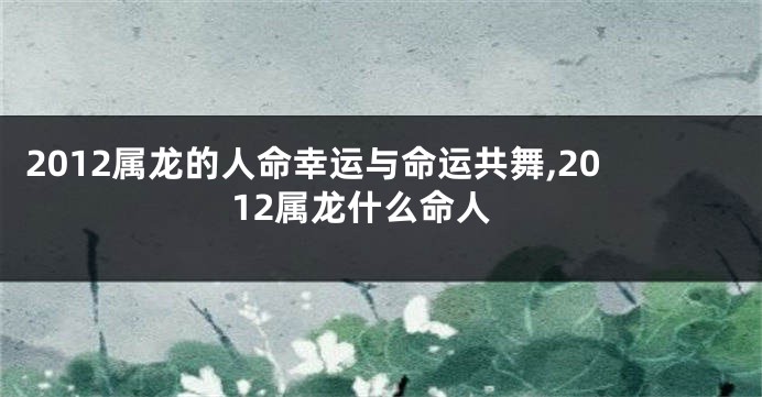 2012属龙的人命幸运与命运共舞,2012属龙什么命人