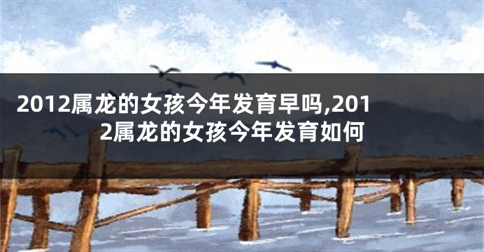 2012属龙的女孩今年发育早吗,2012属龙的女孩今年发育如何