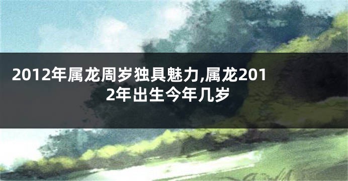 2012年属龙周岁独具魅力,属龙2012年出生今年几岁