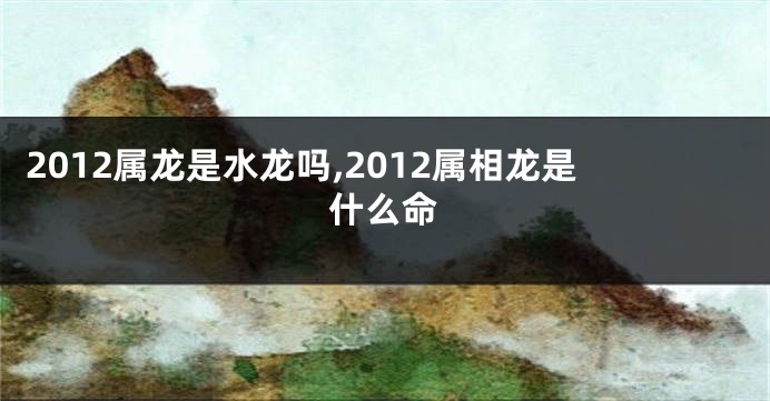 2012属龙是水龙吗,2012属相龙是什么命