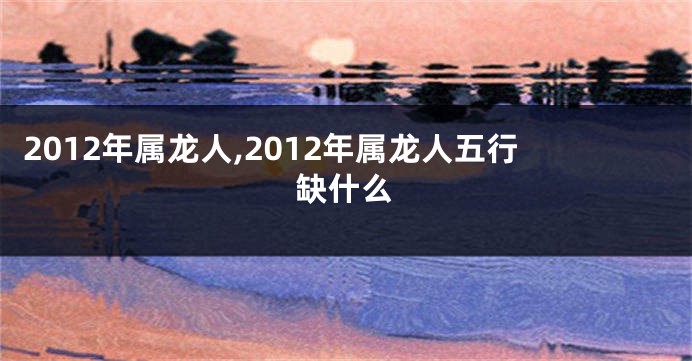 2012年属龙人,2012年属龙人五行缺什么