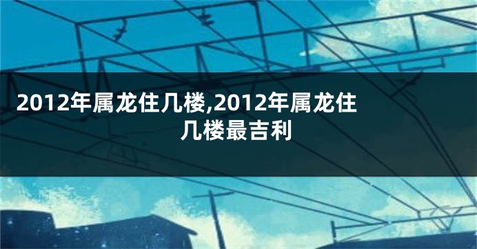 2012年属龙住几楼,2012年属龙住几楼最吉利