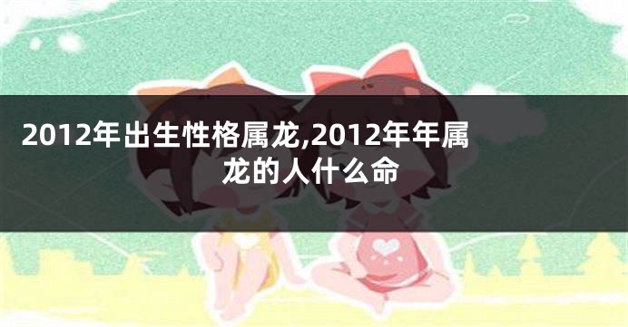 2012年出生性格属龙,2012年年属龙的人什么命