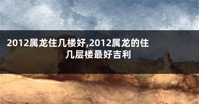 2012属龙住几楼好,2012属龙的住几层楼最好吉利